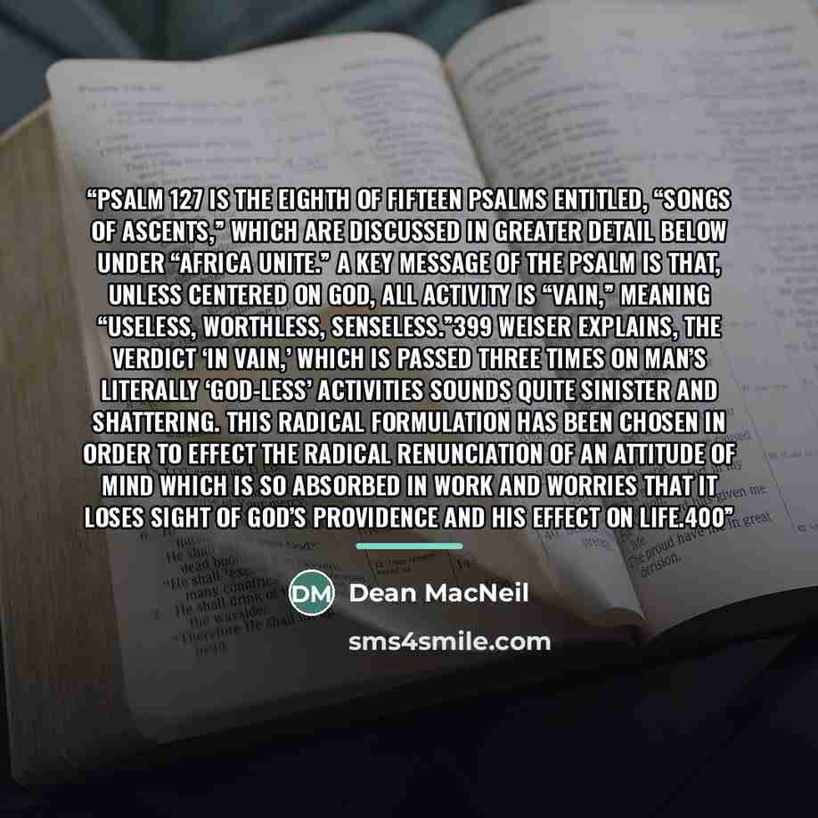 “Psalm 127 is the eighth of fifteen Psalms entitled, “Songs of Ascents,” which are discussed in greater detail below under “Africa Unite.” A key message of the Psalm is that, unless centered on God, all activity is “vain,” meaning “useless, worthless, senseless.”399 Weiser explains, The verdict ‘in…” quote by Dean MacNeil
