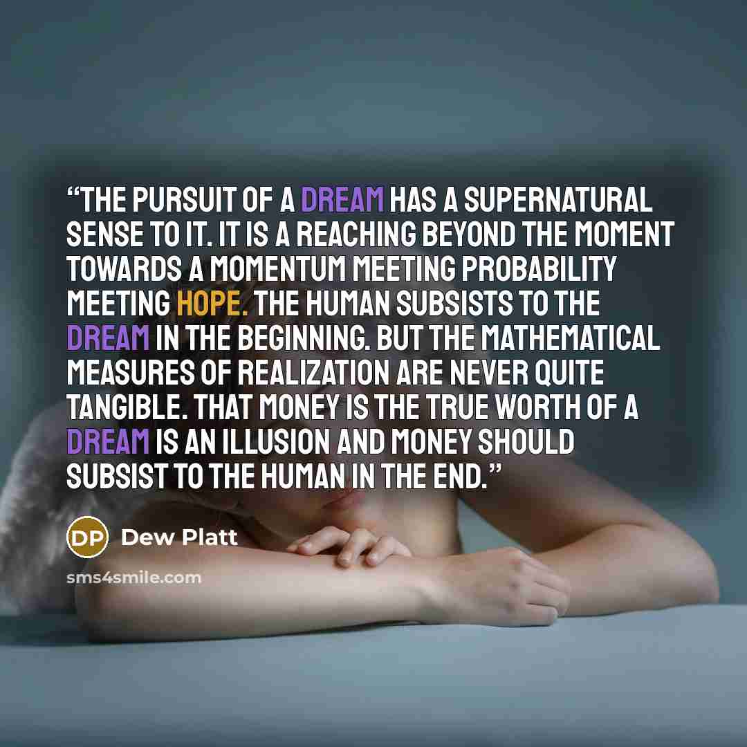 “The pursuit of a dream has a supernatural sense to it. It is a reaching beyond the moment towards a momentum meeting probability meeting hope. The human subsists to the dream in the beginning. But the mathematical measures of realization are never quite tangible. That money is the true worth of a…” quote by Dew Platt