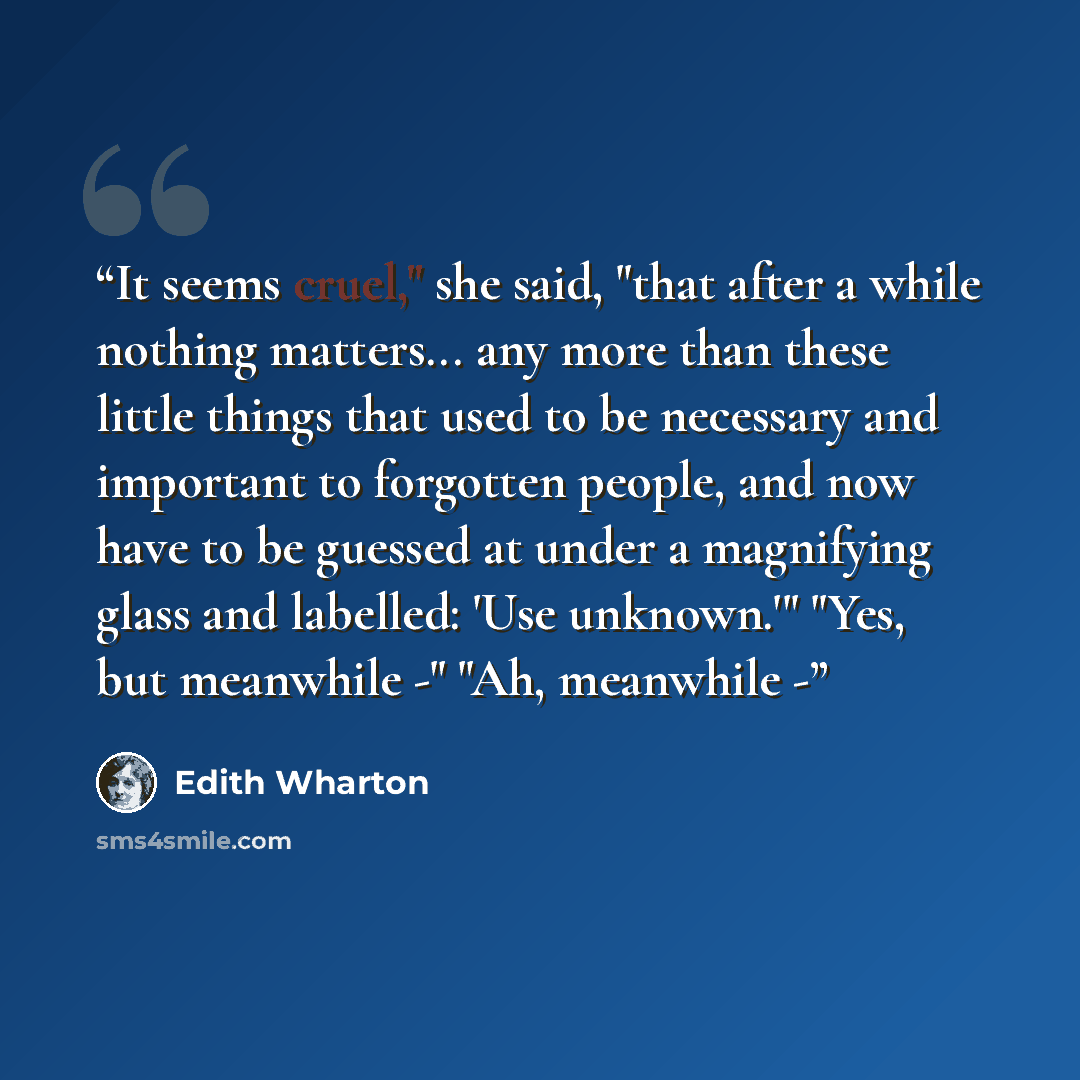 “It seems cruel," she said, "that after a while nothing matters... any more than these little things that used to be necessary and important to forgotten people, and now have to be guessed at under a magnifying glass and labelled: 'Use unknown.'" "Yes, but meanwhile -" "Ah, meanwhile -” quote by Edith Wharton