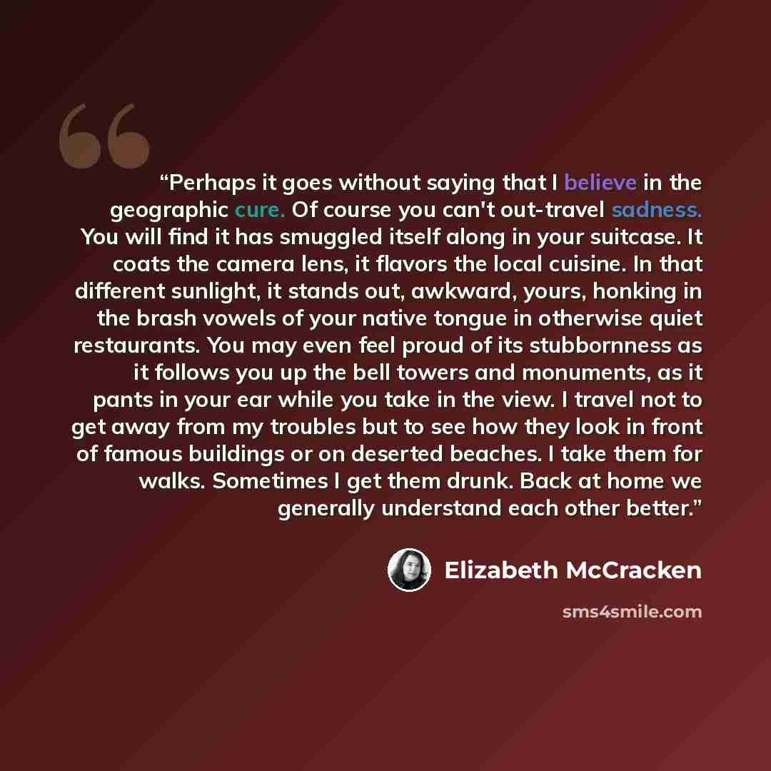 “Perhaps it goes without saying that I believe in the geographic cure. Of course you can't out-travel sadness. You will find it has smuggled itself along in your suitcase. It coats the camera lens, it flavors the local cuisine. In that different sunlight, it stands out, awkward, yours, honking in…” quote by Elizabeth McCracken