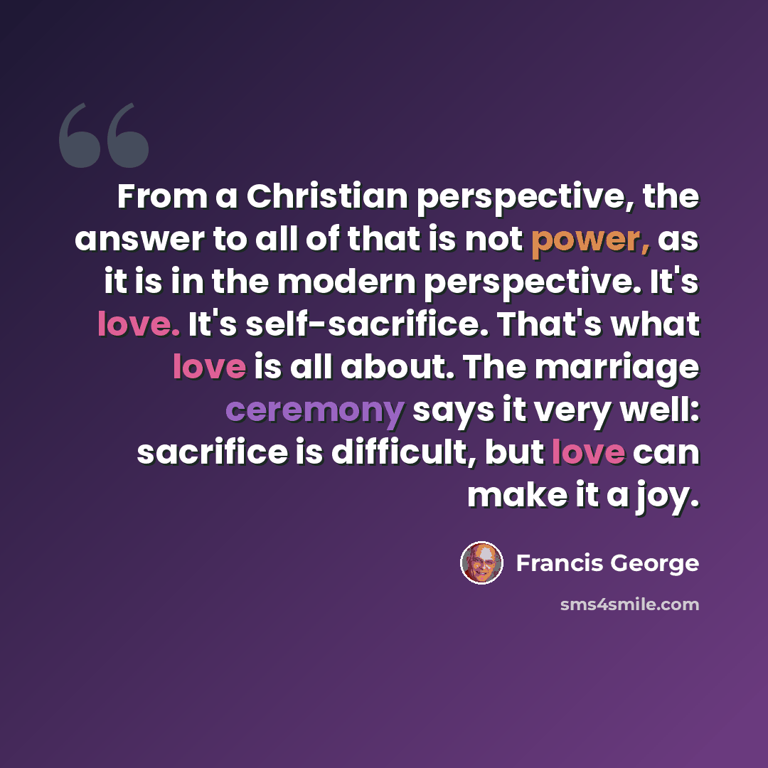 “From a Christian perspective, the answer to all of that is not power, as it is in the modern perspective. It's love. It's self-sacrifice. That's what love is all about. The marriage ceremony says it very well: sacrifice is difficult, but love can make it a joy.” quote by Francis George