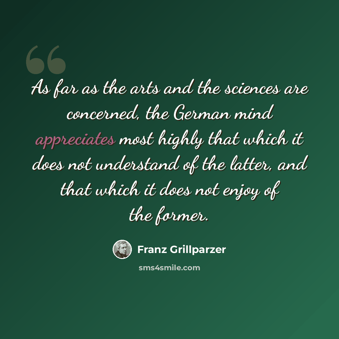 “As far as the arts and the sciences are concerned, the German mind appreciates most highly that which it does not understand of the latter, and that which it does not enjoy of the former.” quote by Franz Grillparzer