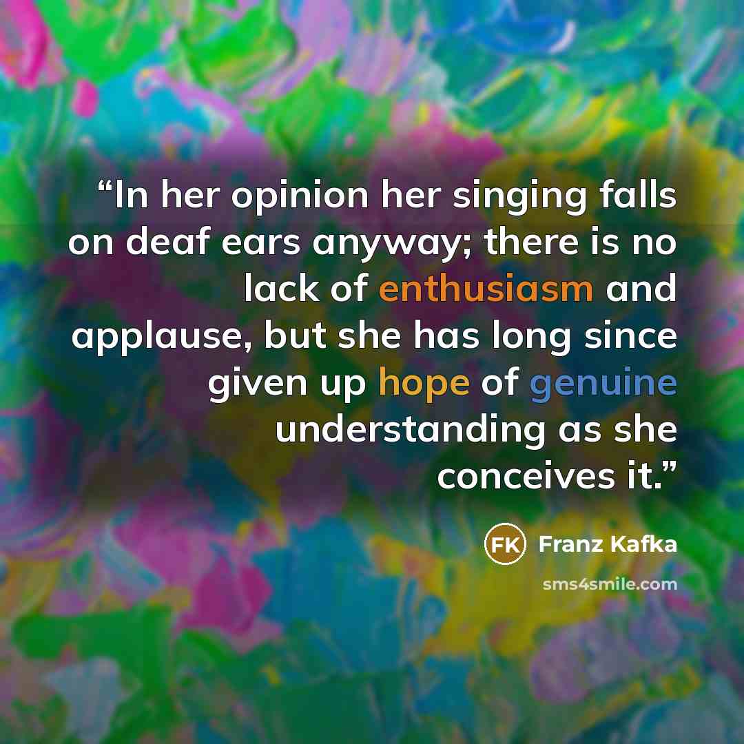 “In her opinion her singing falls on deaf ears anyway; there is no lack of enthusiasm and applause, but she has long since given up hope of genuine understanding as she conceives it.” quote by Franz Kafka