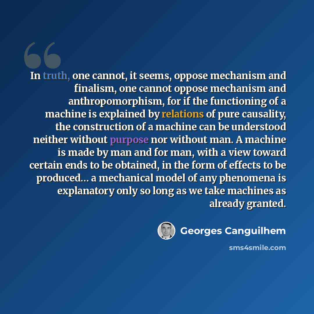 “In truth, one cannot, it seems, oppose mechanism and finalism, one cannot oppose mechanism and anthropomorphism, for if the functioning of a machine is explained by relations of pure causality, the construction of a machine can be understood neither without purpose nor without man. A machine is…” quote by Georges Canguilhem