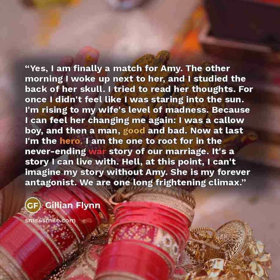“Yes, I am finally a match for Amy. The other morning I woke up next to her, and I studied the back of her skull. I tried to read her thoughts. For once I didn't feel like I was staring into the sun. I'm rising to my wife's level of madness. Because I can feel her changing me again: I was a callow…” quote by Gillian Flynn