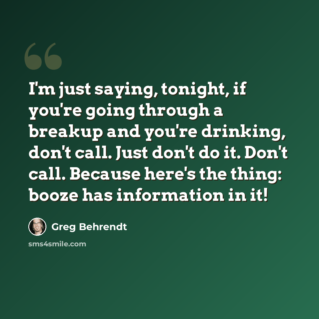 “I'm just saying, tonight, if you're going through a breakup and you're drinking, don't call. Just don't do it. Don't call. Because here's the thing: booze has information in it!” quote by Greg Behrendt