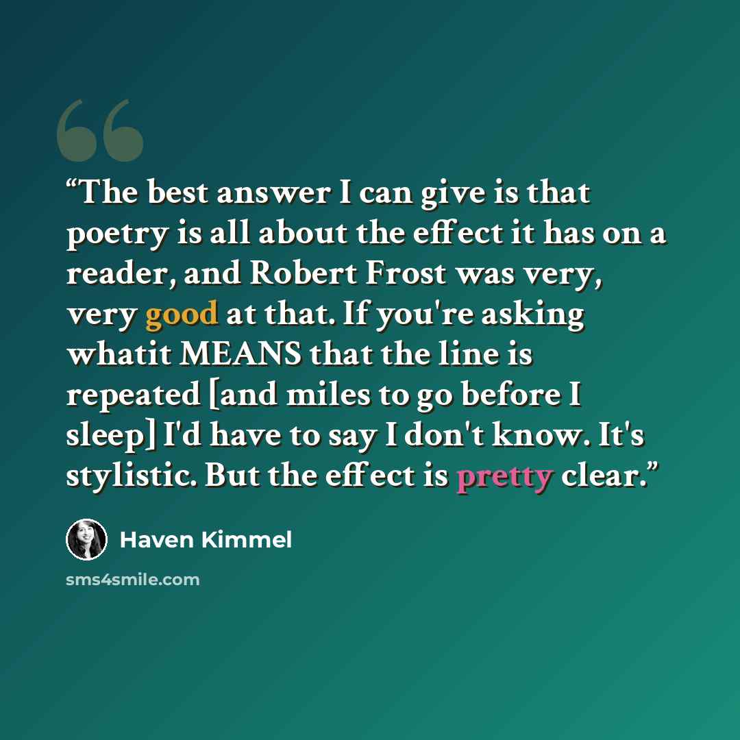 “The best answer I can give is that poetry is all about the effect it has on a reader, and Robert Frost was very, very good at that. If you're asking whatit MEANS that the line is repeated [and miles to go before I sleep] I'd have to say I don't know. It's stylistic. But the effect is pretty clear.” quote by Haven Kimmel