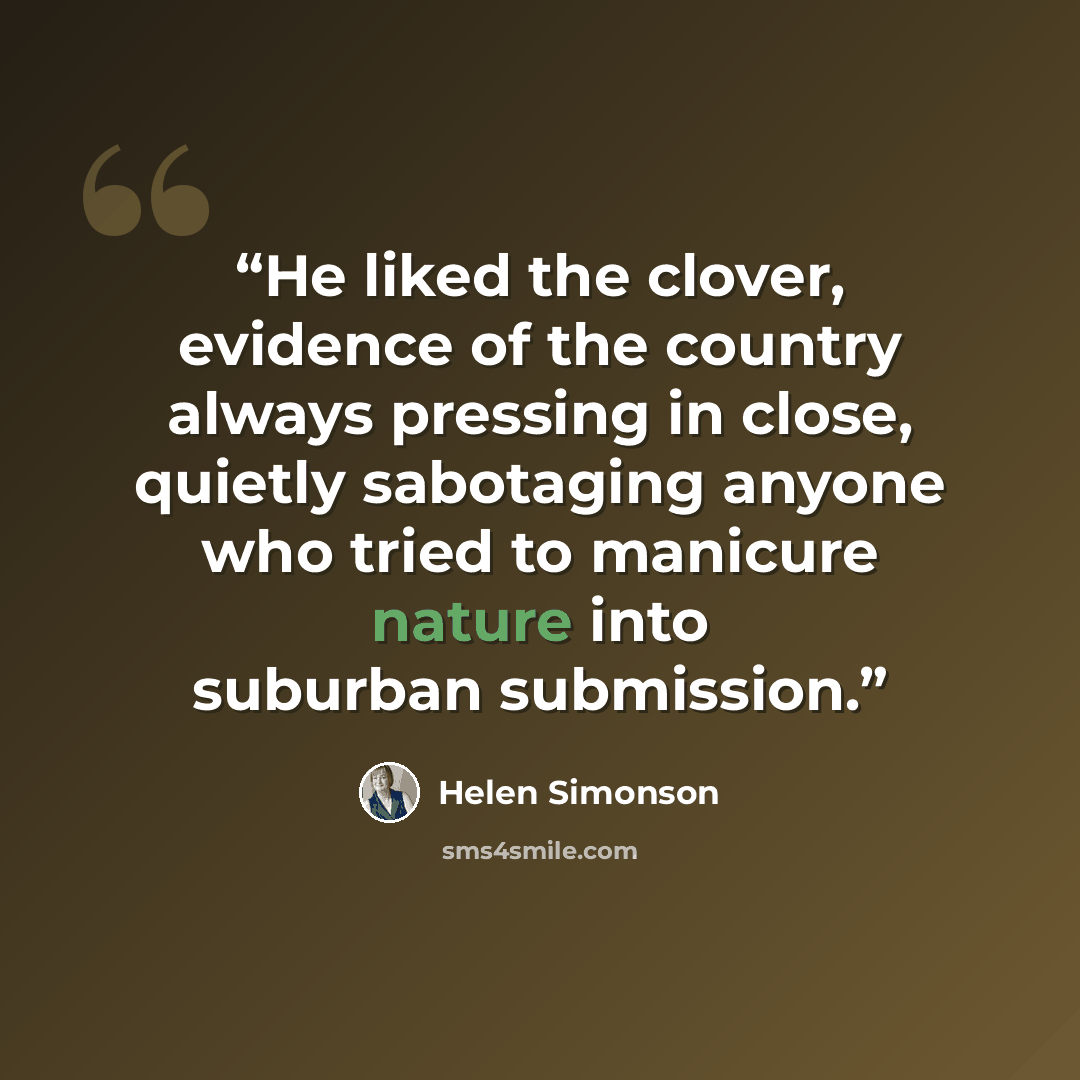 “He liked the clover, evidence of the country always pressing in close, quietly sabotaging anyone who tried to manicure nature into suburban submission.” quote by Helen Simonson