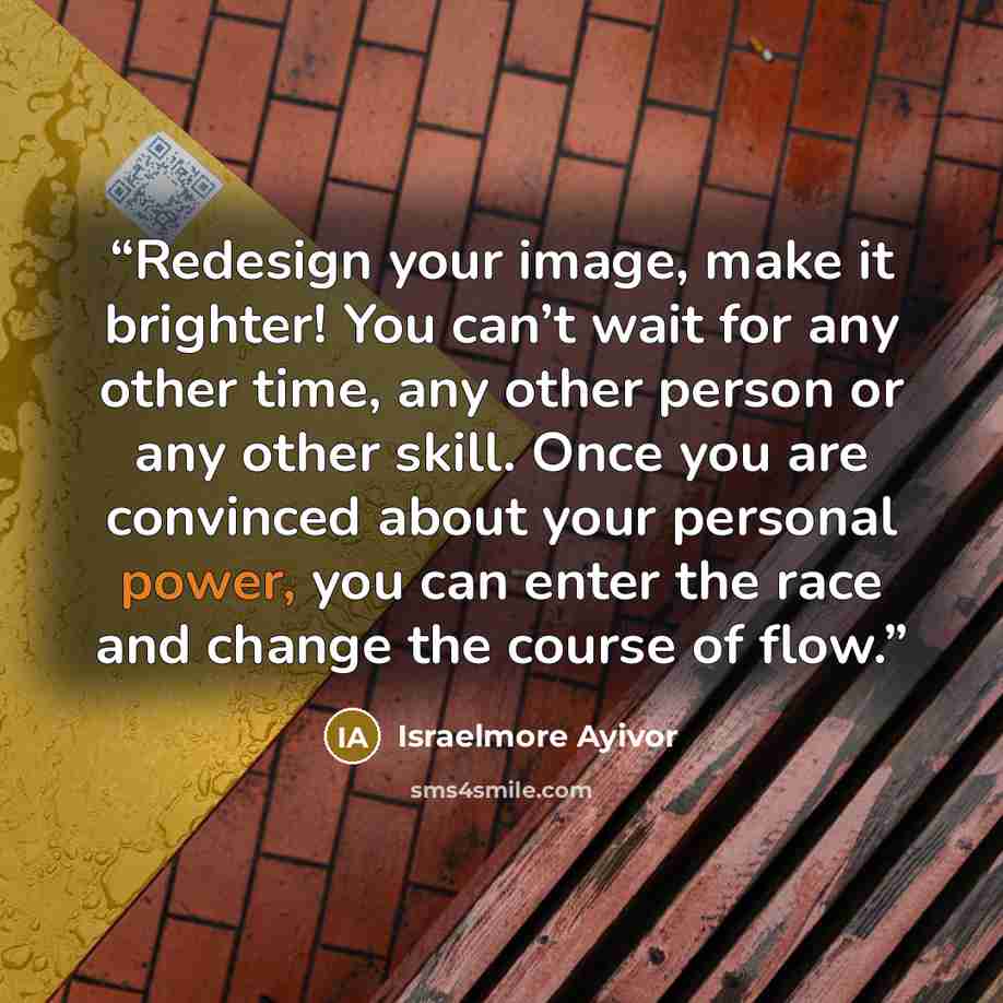 “Redesign your image, make it brighter! You can’t wait for any other time, any other person or any other skill. Once you are convinced about your personal power, you can enter the race and change the course of flow.” quote by Israelmore Ayivor