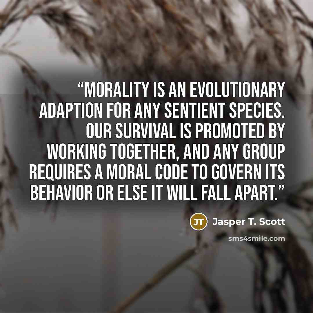“Morality is an evolutionary adaption for any sentient species. Our survival is promoted by working together, and any group requires a moral code to govern its behavior or else it will fall apart.” quote by Jasper T. Scott