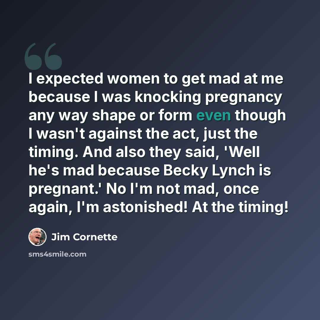 “I expected women to get mad at me because I was knocking pregnancy any way shape or form even though I wasn't against the act, just the timing. And also they said, 'Well he's mad because Becky Lynch is pregnant.' No I'm not mad, once again, I'm astonished! At the timing!” quote by Jim Cornette