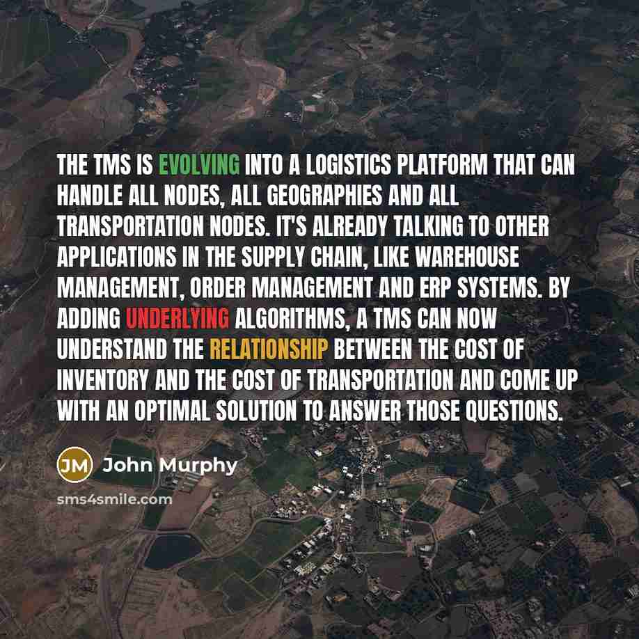 “The TMS is evolving into a logistics platform that can handle all nodes, all geographies and all transportation nodes. It's already talking to other applications in the supply chain, like warehouse management, order management and ERP systems. By adding underlying algorithms, a TMS can now…” quote by John Murphy