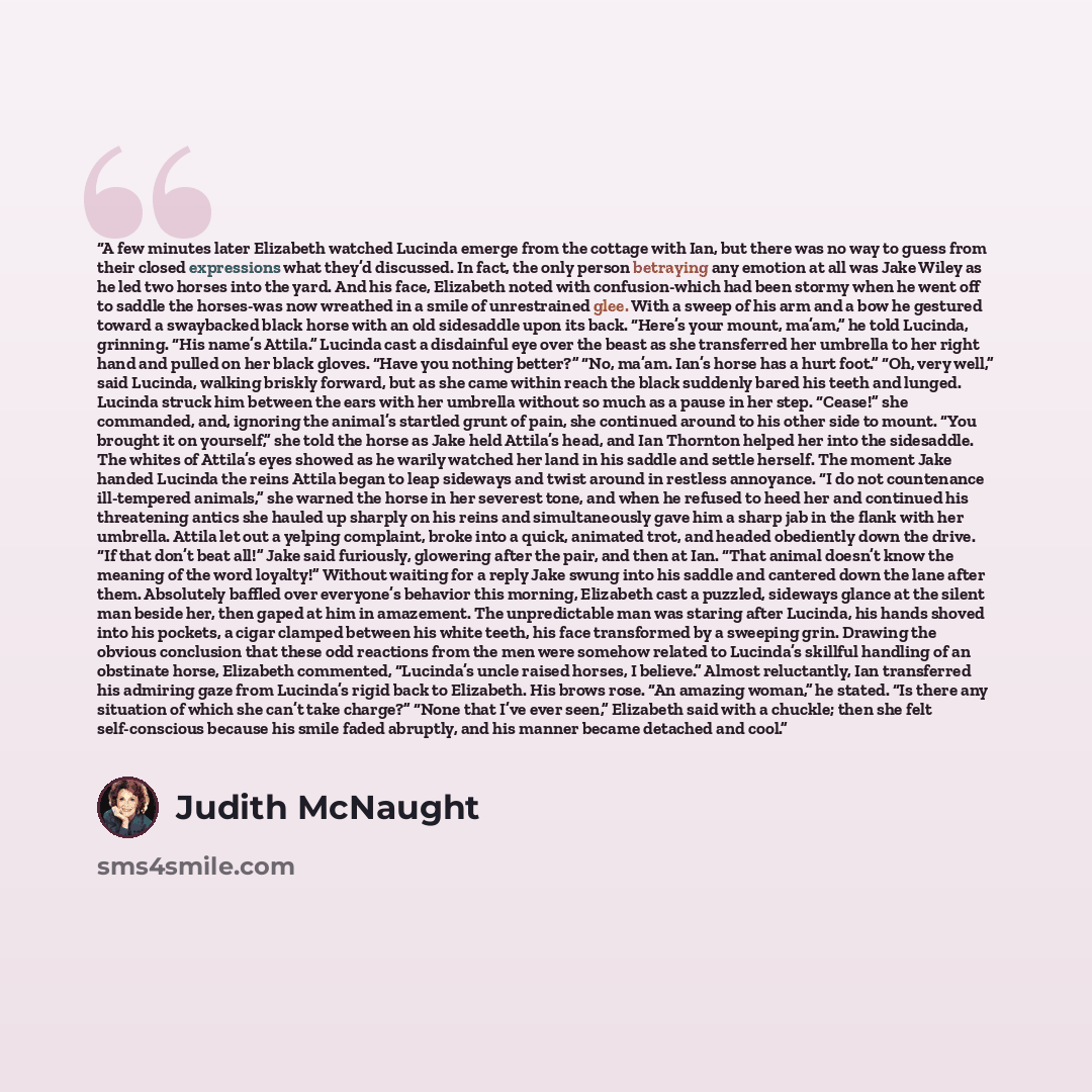 “A few minutes later Elizabeth watched Lucinda emerge from the cottage with Ian, but there was no way to guess from their closed expressions what they’d discussed. In fact, the only person betraying any emotion at all was Jake Wiley as he led two horses into the yard. And his face, Elizabeth noted…” quote by Judith McNaught