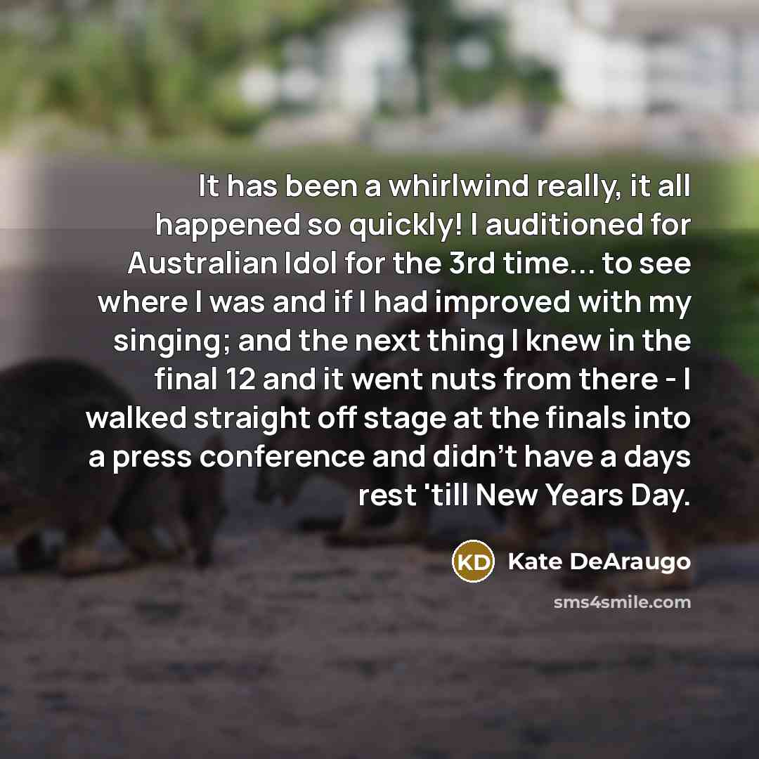 “It has been a whirlwind really, it all happened so quickly! I auditioned for Australian Idol for the 3rd time... to see where I was and if I had improved with my singing; and the next thing I knew in the final 12 and it went nuts from there - I walked straight off stage at the finals into a press…” quote by Kate DeAraugo