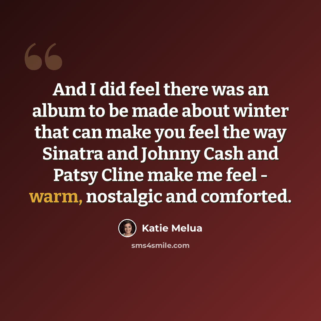 “And I did feel there was an album to be made about winter that can make you feel the way Sinatra and Johnny Cash and Patsy Cline make me feel - warm, nostalgic and comforted.” quote by Katie Melua