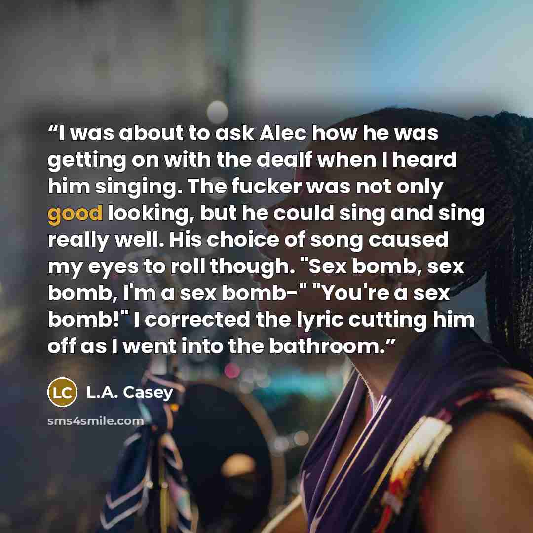 “I was about to ask Alec how he was getting on with the dealf when I heard him singing. The fucker was not only good looking, but he could sing and sing really well. His choice of song caused my eyes to roll though. "Sex bomb, sex bomb, I'm a sex bomb-" "You're a sex bomb!" I corrected the lyric…” quote by L.A. Casey