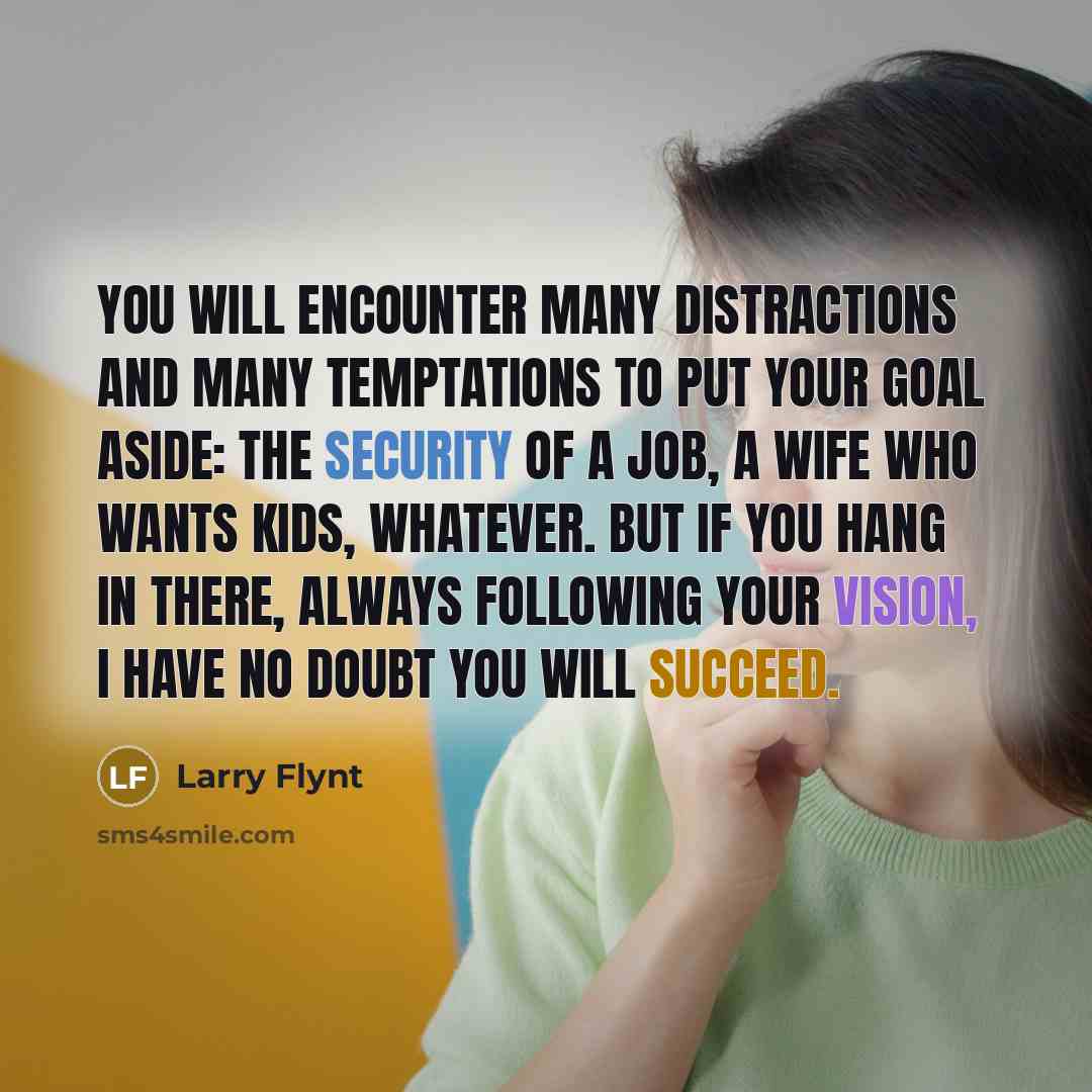 “You will encounter many distractions and many temptations to put your goal aside: The security of a job, a wife who wants kids, whatever. But if you hang in there, always following your vision, I have no doubt you will succeed.” quote by Larry Flynt
