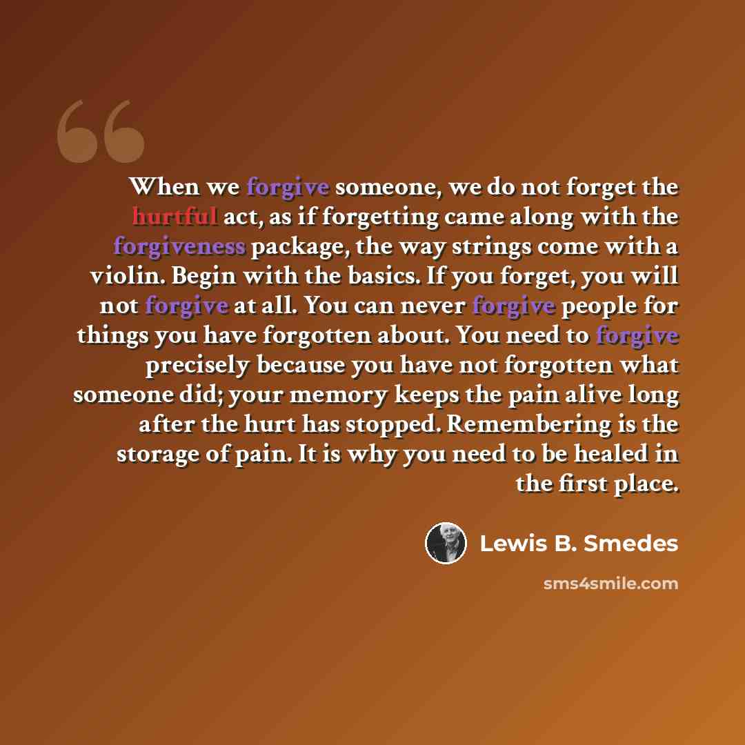“When we forgive someone, we do not forget the hurtful act, as if forgetting came along with the forgiveness package, the way strings come with a violin. Begin with the basics. If you forget, you will not forgive at all. You can never forgive people for things you have forgotten about. You need to…” quote by Lewis B. Smedes