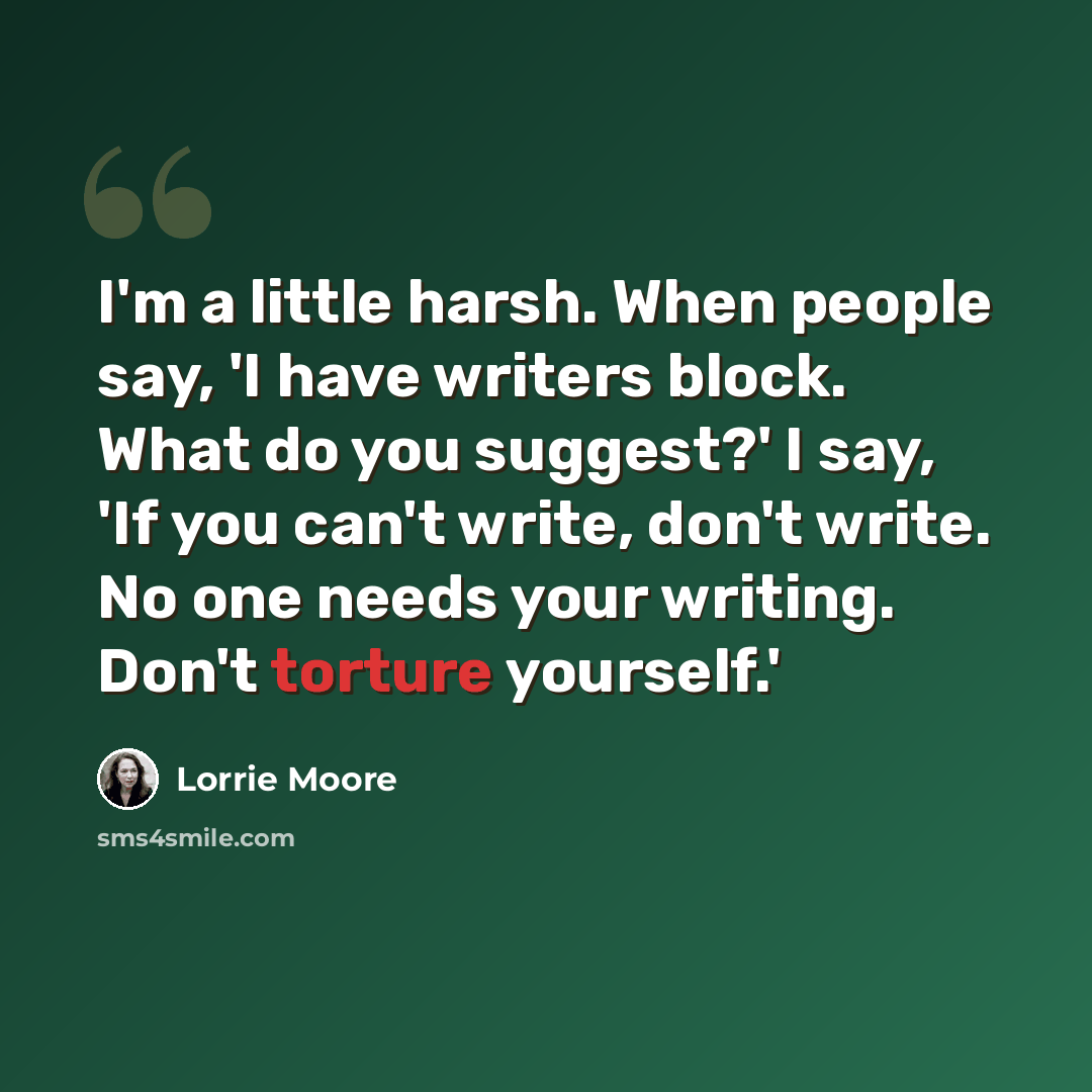 “I'm a little harsh. When people say, 'I have writers block. What do you suggest?' I say, 'If you can't write, don't write. No one needs your writing. Don't torture yourself.'” quote by Lorrie Moore