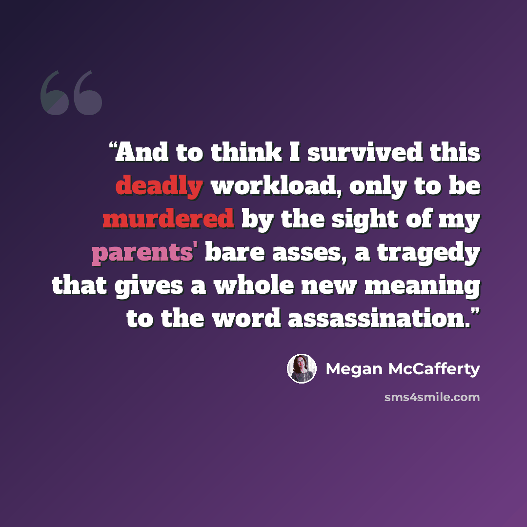 “And to think I survived this deadly workload, only to be murdered by the sight of my parents' bare asses, a tragedy that gives a whole new meaning to the word assassination.” quote by Megan McCafferty