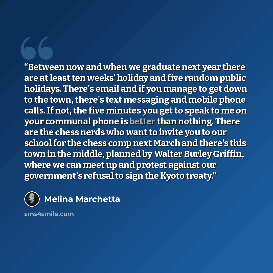 “Between now and when we graduate next year there are at least ten weeks' holiday and five random public holidays. There's email and if you manage to get down to the town, there's text messaging and mobile phone calls. If not, the five minutes you get to speak to me on your communal phone is better…” quote by Melina Marchetta