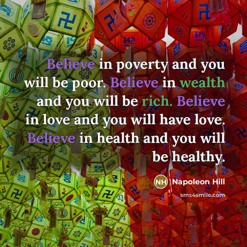 “Believe in poverty and you will be poor. Believe in wealth and you will be rich. Believe in love and you will have love. Believe in health and you will be healthy.” quote by Napoleon Hill