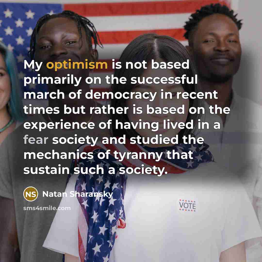 “My optimism is not based primarily on the successful march of democracy in recent times but rather is based on the experience of having lived in a fear society and studied the mechanics of tyranny that sustain such a society.” quote by Natan Sharansky