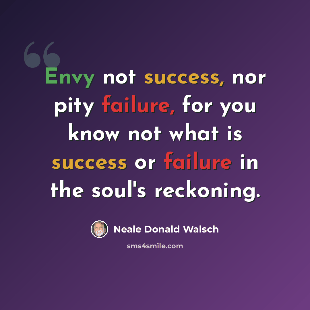 “Envy not success, nor pity failure, for you know not what is success or failure in the soul's reckoning.” quote by Neale Donald Walsch