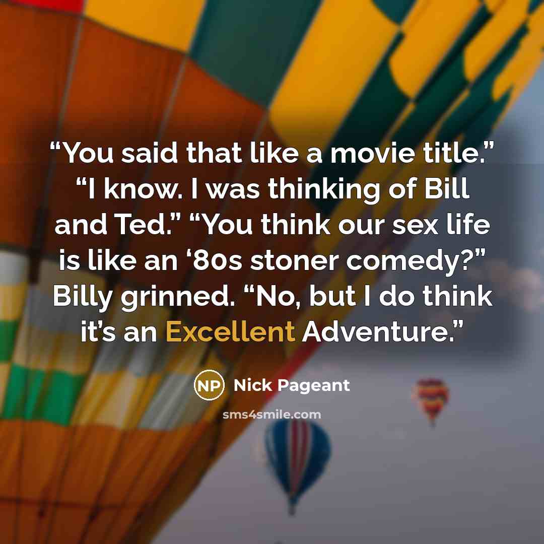 “You said that like a movie title.” “I know. I was thinking of Bill and Ted.” “You think our sex life is like an ‘80s stoner comedy?” Billy grinned. “No, but I do think it’s an Excellent Adventure.” quote by Nick Pageant