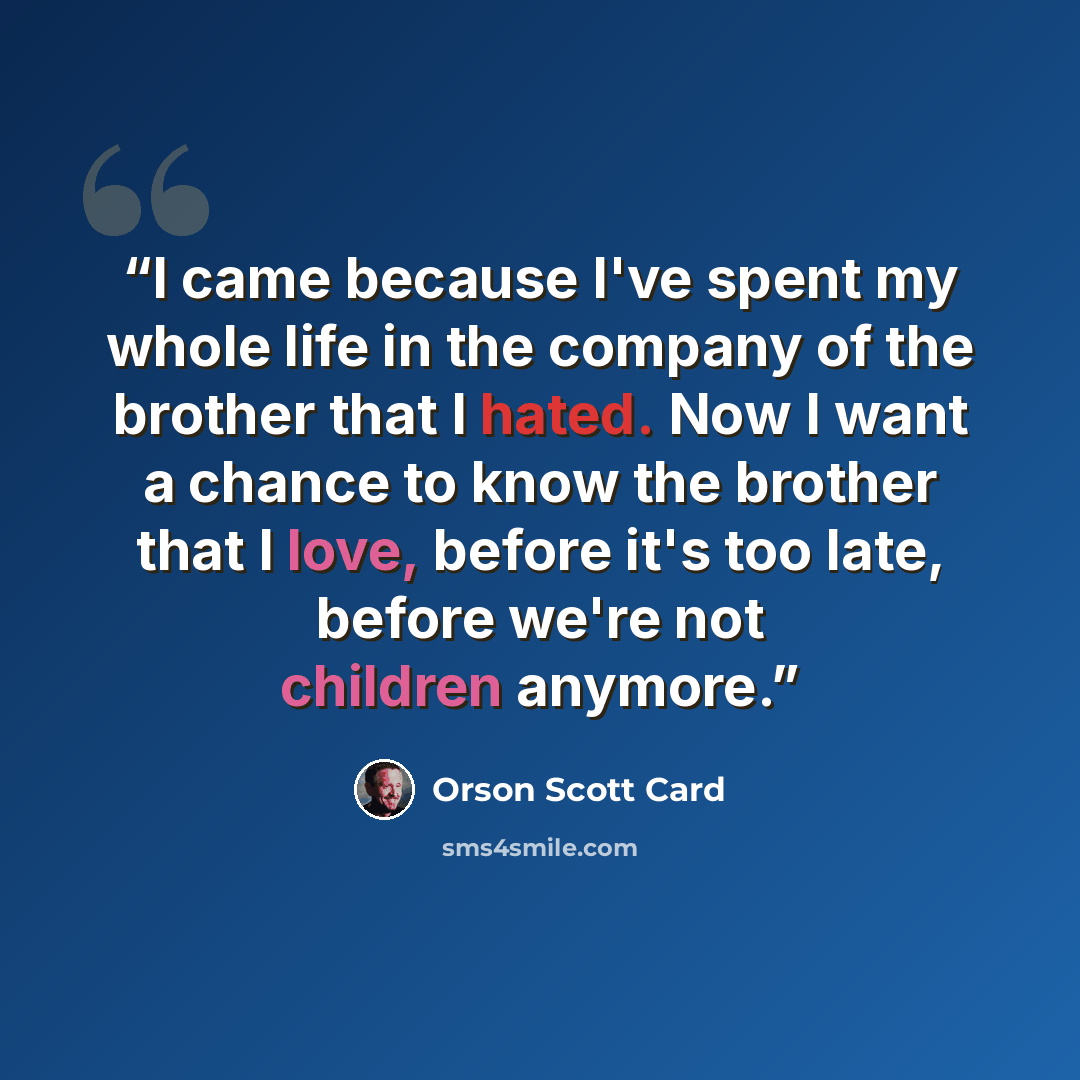 “I came because I've spent my whole life in the company of the brother that I hated. Now I want a chance to know the brother that I love, before it's too late, before we're not children anymore.” quote by Orson Scott Card