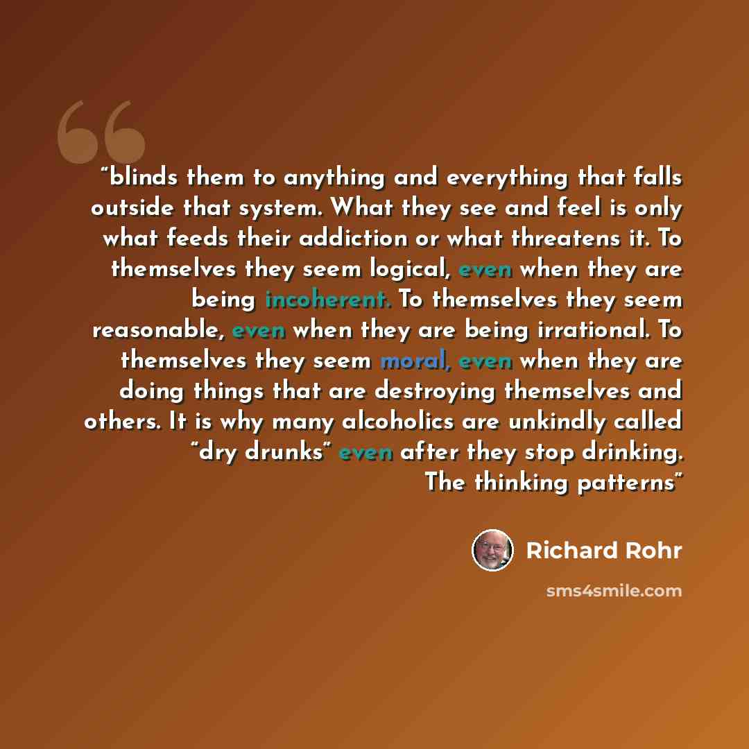 “blinds them to anything and everything that falls outside that system. What they see and feel is only what feeds their addiction or what threatens it. To themselves they seem logical, even when they are being incoherent. To themselves they seem reasonable, even when they are being irrational. To…” quote by Richard Rohr