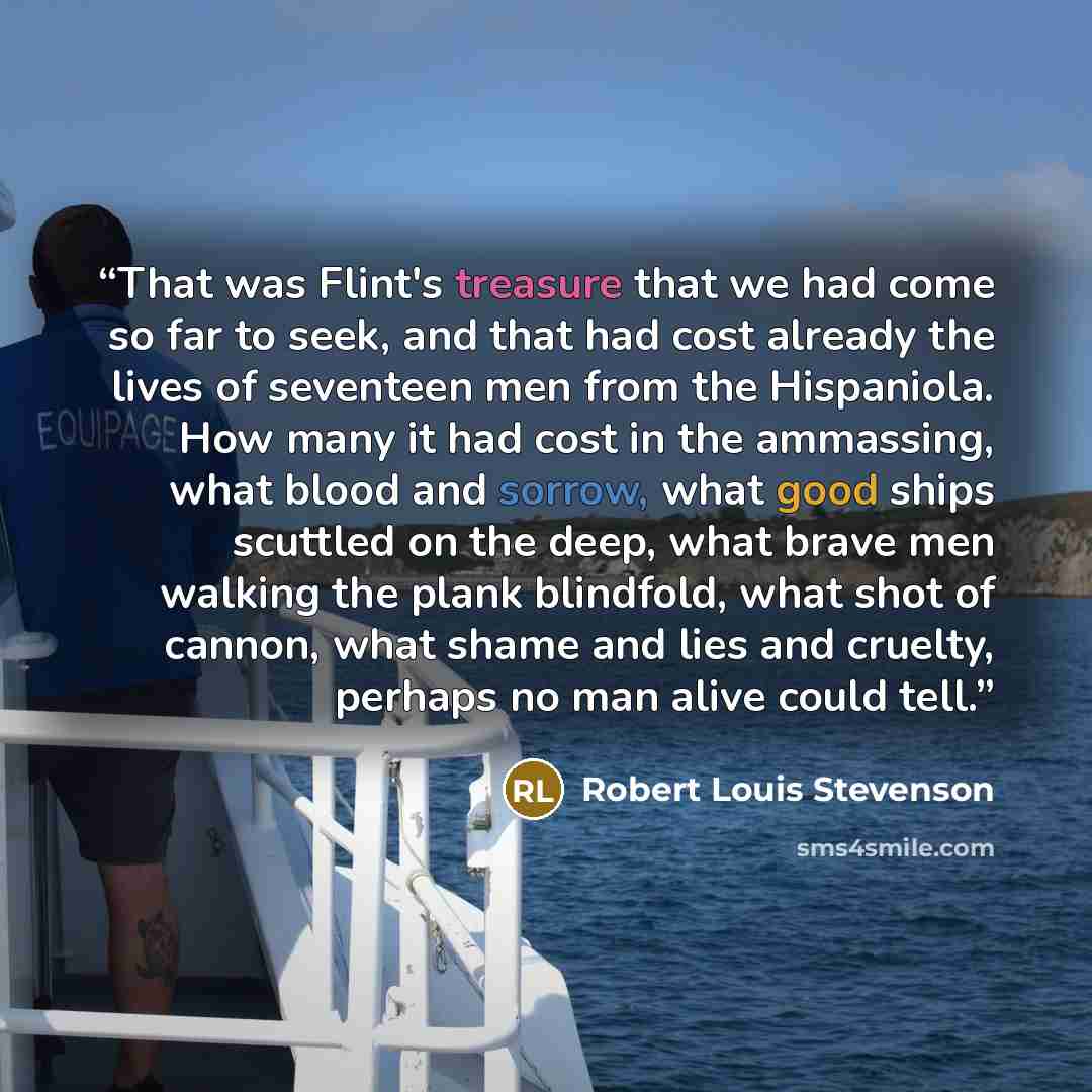 “That was Flint's treasure that we had come so far to seek, and that had cost already the lives of seventeen men from the Hispaniola. How many it had cost in the ammassing, what blood and sorrow, what good ships scuttled on the deep, what brave men walking the plank blindfold, what shot of cannon…” quote by Robert Louis Stevenson