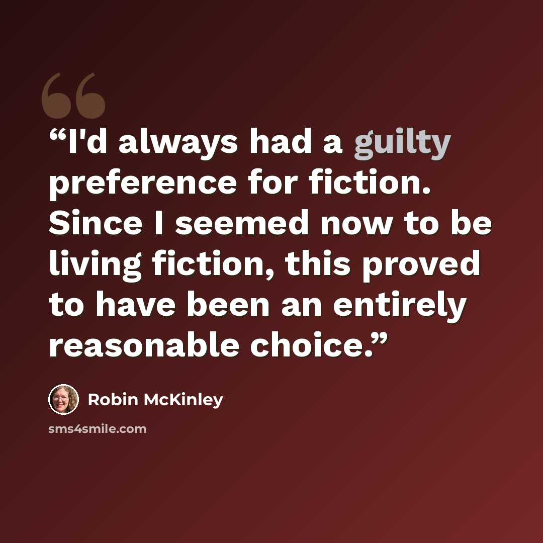 “I'd always had a guilty preference for fiction. Since I seemed now to be living fiction, this proved to have been an entirely reasonable choice.” quote by Robin McKinley