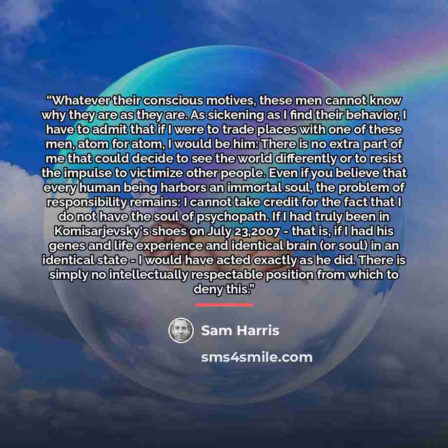 “Whatever their conscious motives, these men cannot know why they are as they are. As sickening as I find their behavior, I have to admit that if I were to trade places with one of these men, atom for atom, I would be him: There is no extra part of me that could decide to see the world differently…” quote by Sam Harris