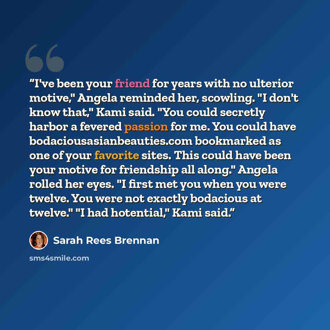 “I've been your friend for years with no ulterior motive," Angela reminded her, scowling. "I don't know that," Kami said. "You could secretly harbor a fevered passion for me. You could have bodaciousasianbeauties.com bookmarked as one of your favorite sites. This could have been your motive for…” quote by Sarah Rees Brennan
