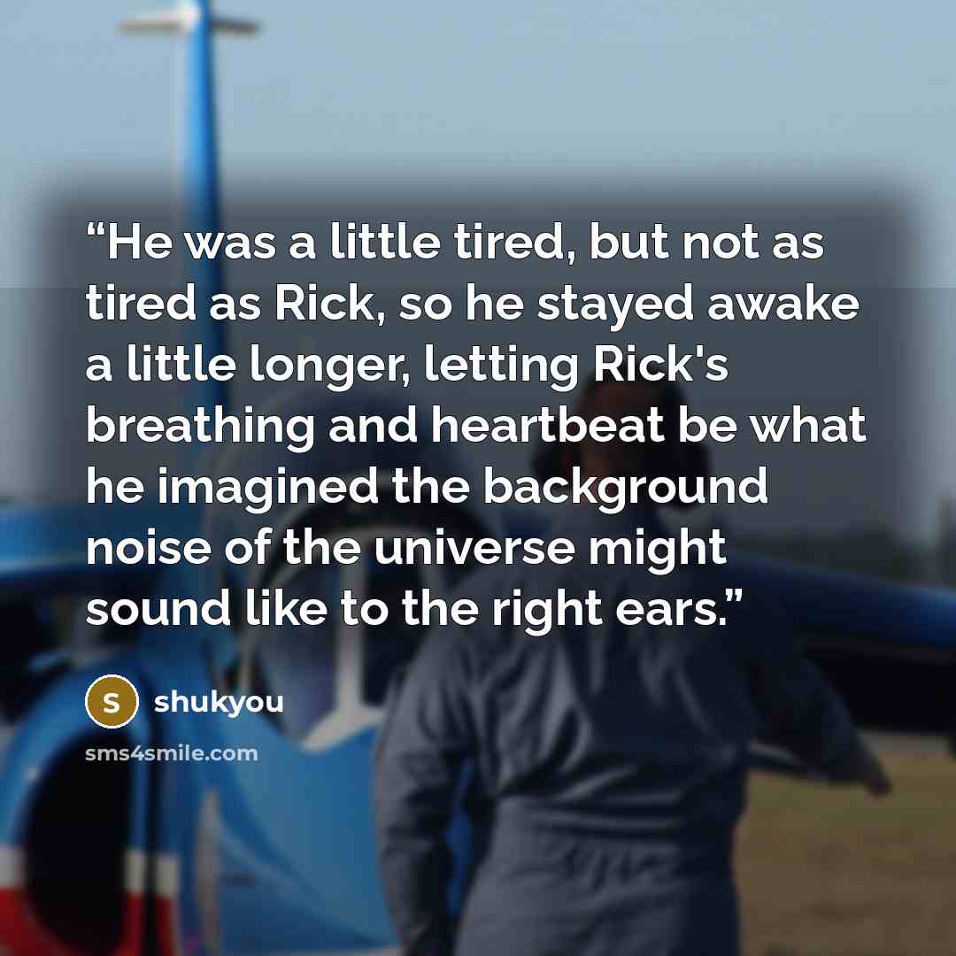 “He was a little tired, but not as tired as Rick, so he stayed awake a little longer, letting Rick's breathing and heartbeat be what he imagined the background noise of the universe might sound like to the right ears.” quote by shukyou