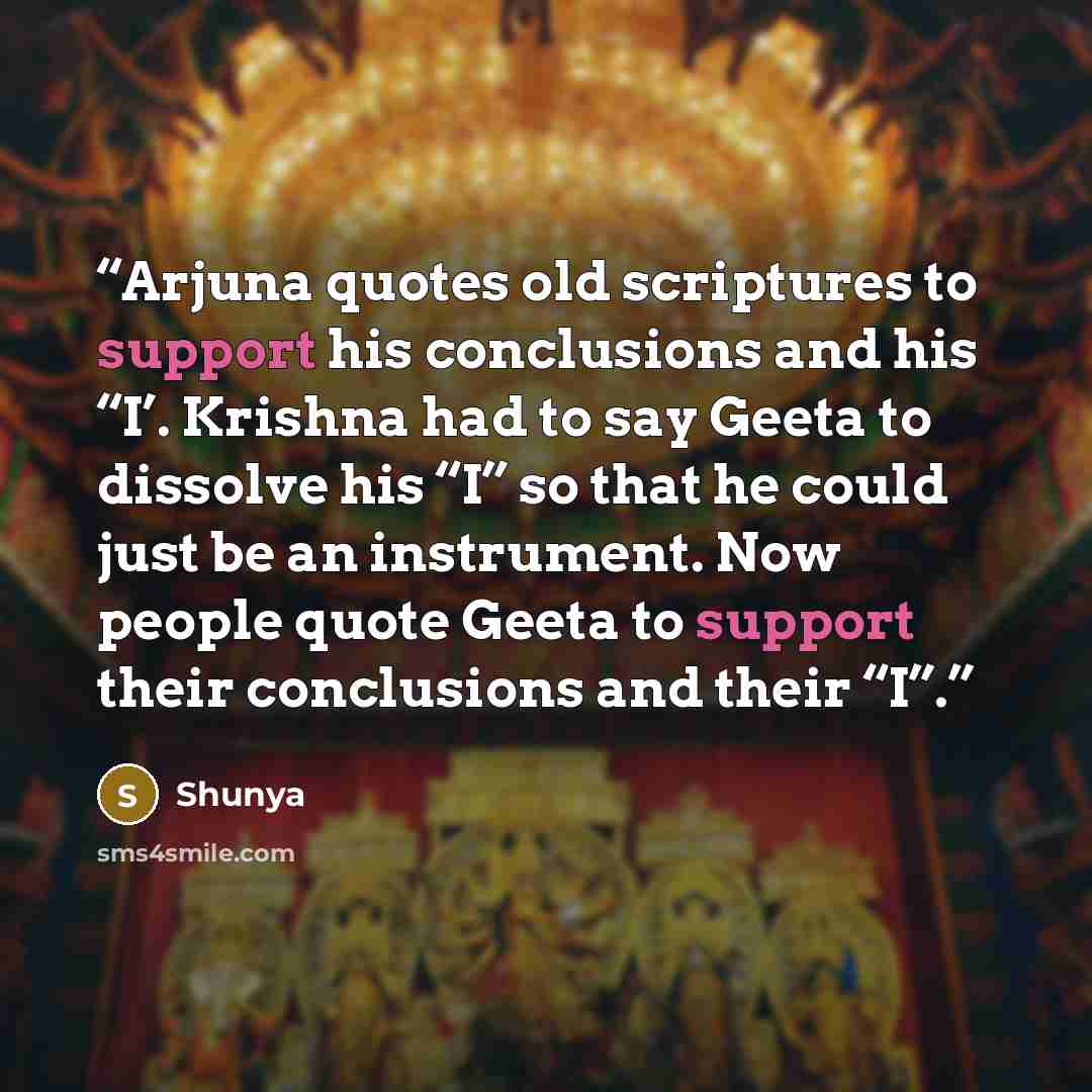 “Arjuna quotes old scriptures to support his conclusions and his “I’. Krishna had to say Geeta to dissolve his “I” so that he could just be an instrument. Now people quote Geeta to support their conclusions and their “I”.” quote by Shunya