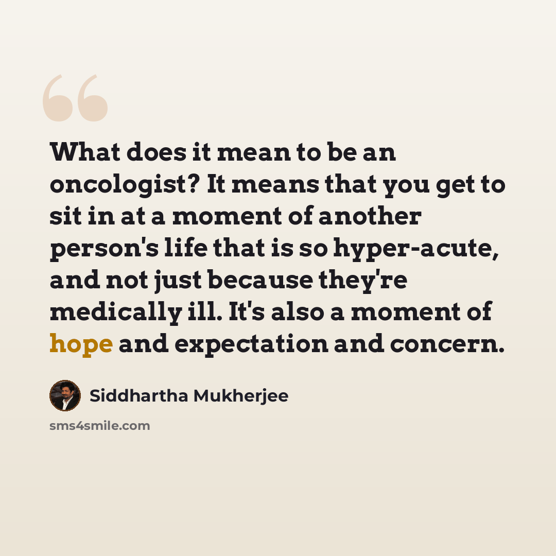 “What does it mean to be an oncologist? It means that you get to sit in at a moment of another person's life that is so hyper-acute, and not just because they're medically ill. It's also a moment of hope and expectation and concern.” quote by Siddhartha Mukherjee