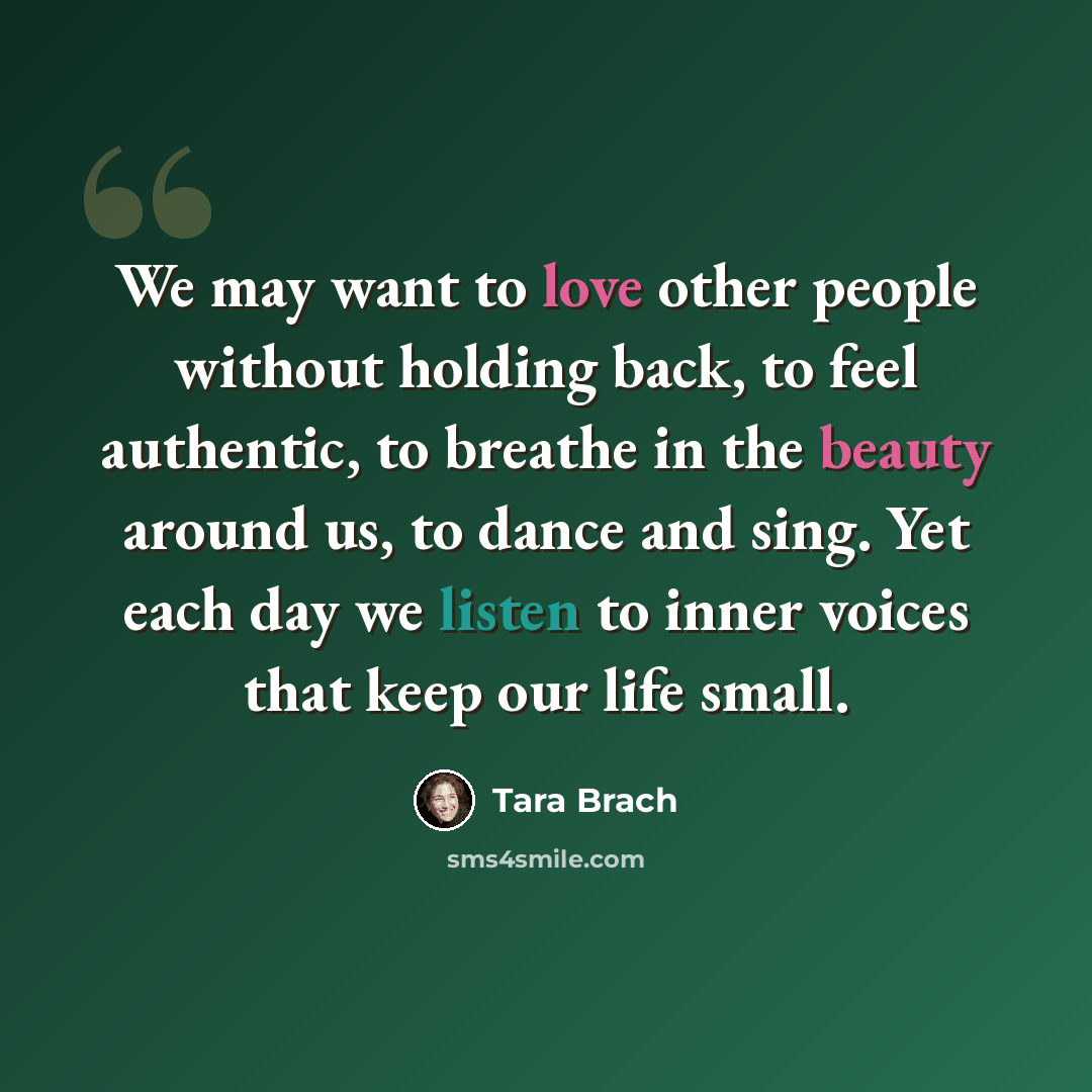“We may want to love other people without holding back, to feel authentic, to breathe in the beauty around us, to dance and sing. Yet each day we listen to inner voices that keep our life small.” quote by Tara Brach