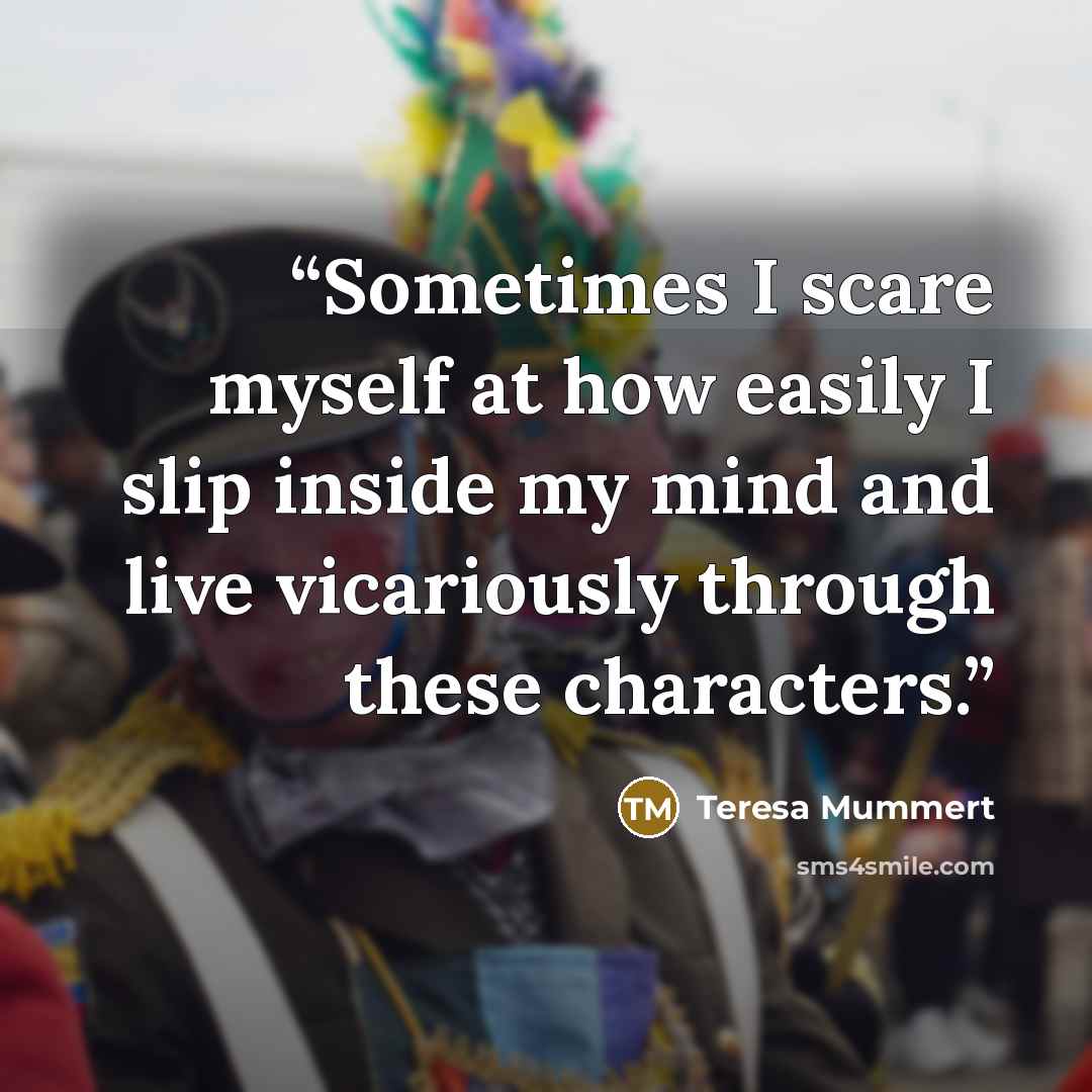 “Sometimes I scare myself at how easily I slip inside my mind and live vicariously through these characters.” quote by Teresa Mummert