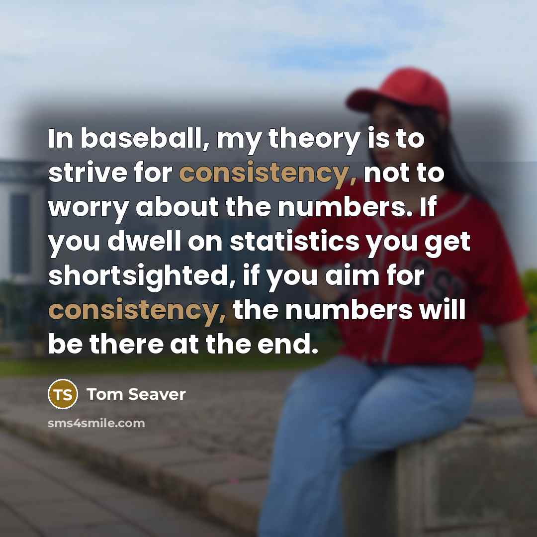 “In baseball, my theory is to strive for consistency, not to worry about the numbers. If you dwell on statistics you get shortsighted, if you aim for consistency, the numbers will be there at the end.” quote by Tom Seaver