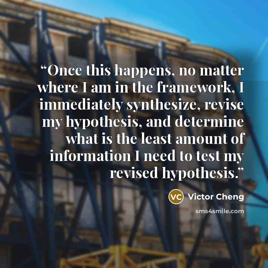 “Once this happens, no matter where I am in the framework, I immediately synthesize, revise my hypothesis, and determine what is the least amount of information I need to test my revised hypothesis.” quote by Victor Cheng
