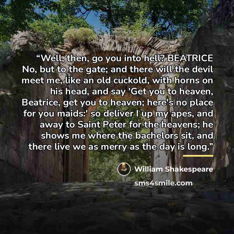 “Well, then, go you into hell? BEATRICE No, but to the gate; and there will the devil meet me, like an old cuckold, with horns on his head, and say 'Get you to heaven, Beatrice, get you to heaven; here's no place for you maids:' so deliver I up my apes, and away to Saint Peter for the heavens; he…” quote by William Shakespeare