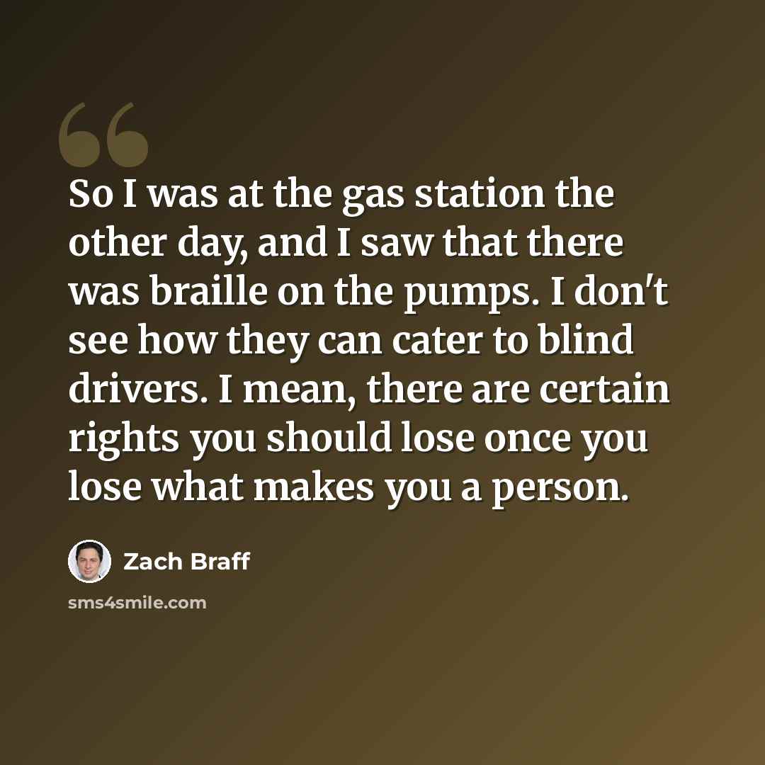 “So I was at the gas station the other day, and I saw that there was braille on the pumps. I don't see how they can cater to blind drivers. I mean, there are certain rights you should lose once you lose what makes you a person.” quote by Zach Braff