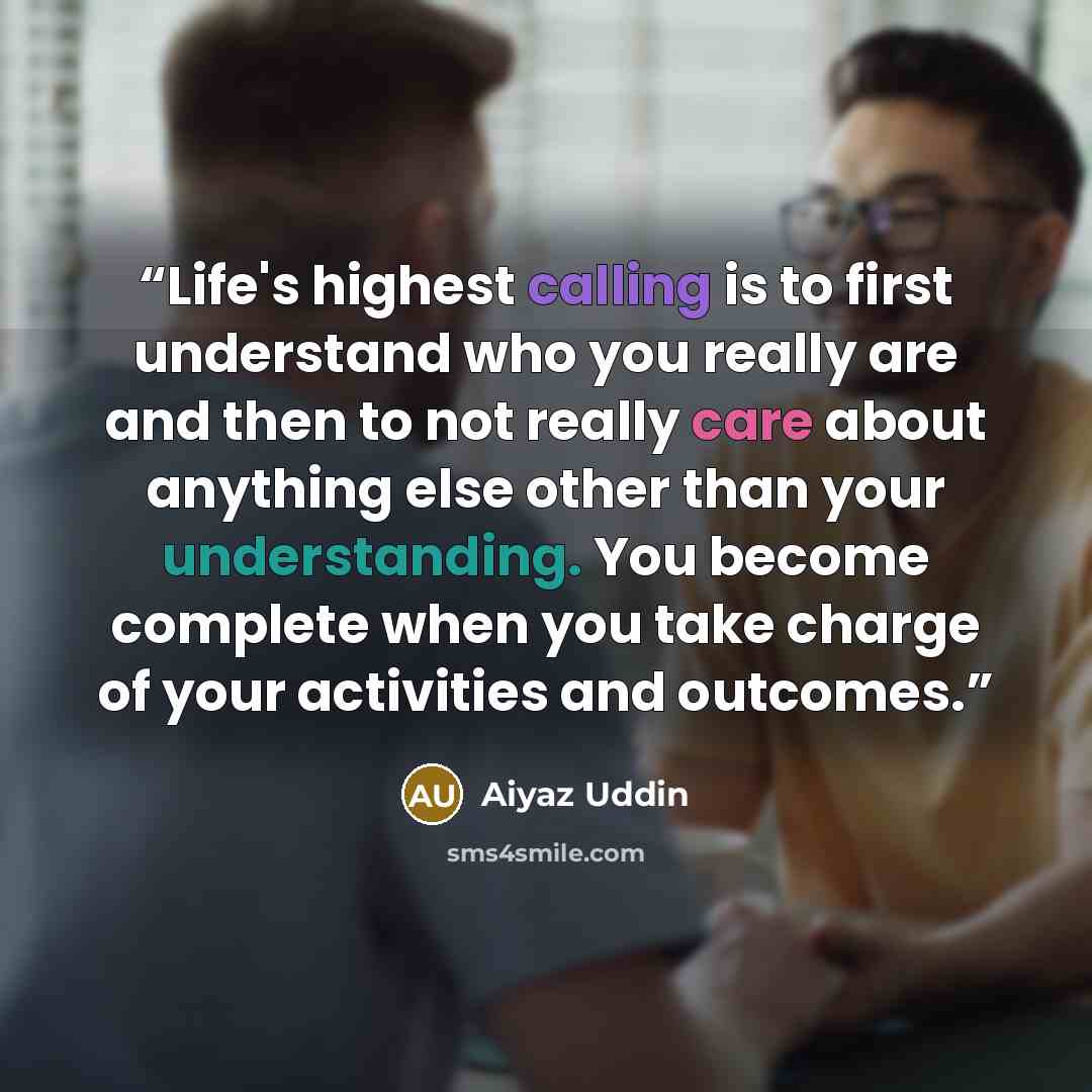 “Life's highest calling is to first understand who you really are and then to not really care about anything else other than your understanding. You become complete when you take charge of your activities and outcomes.” quote by Aiyaz Uddin