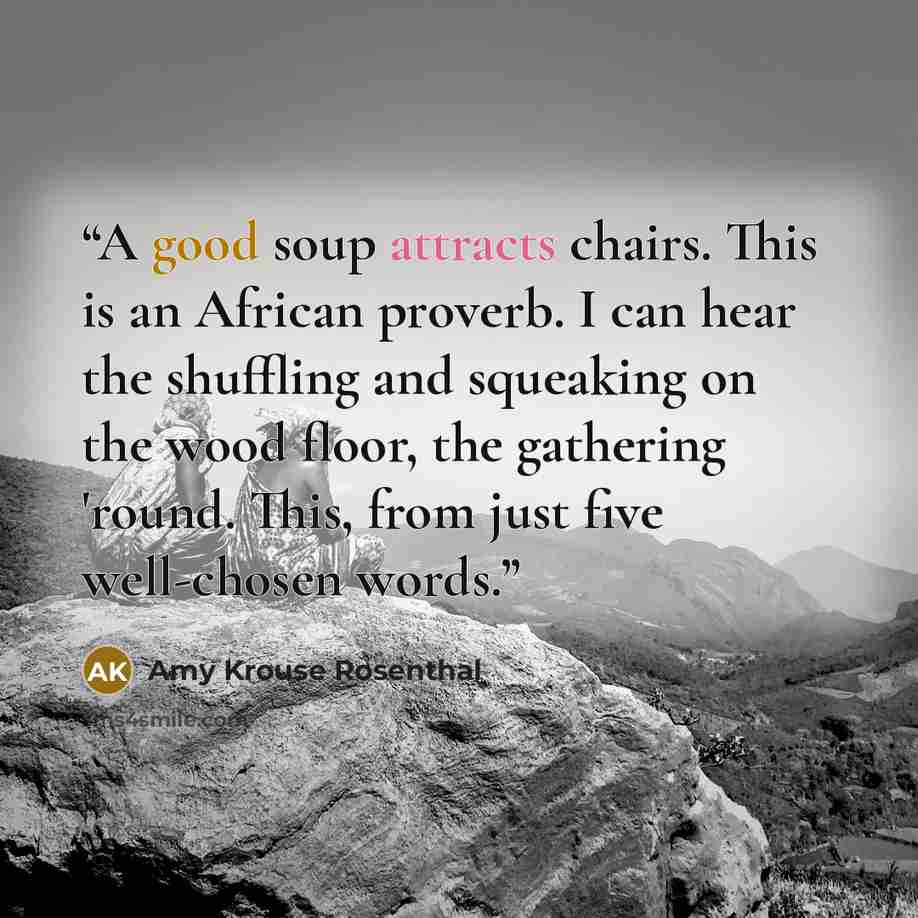 “A good soup attracts chairs. This is an African proverb. I can hear the shuffling and squeaking on the wood floor, the gathering 'round. This, from just five well-chosen words.” quote by Amy Krouse Rosenthal