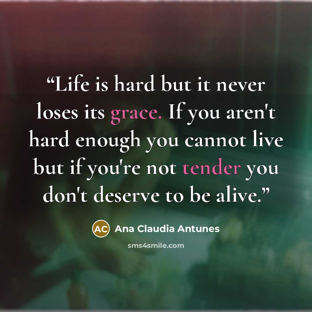 “Life is hard but it never loses its grace. If you aren't hard enough you cannot live but if you're not tender you don't deserve to be alive.” quote by Ana Claudia Antunes