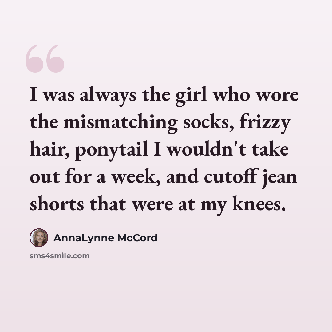 “I was always the girl who wore the mismatching socks, frizzy hair, ponytail I wouldn't take out for a week, and cutoff jean shorts that were at my knees.” quote by AnnaLynne McCord