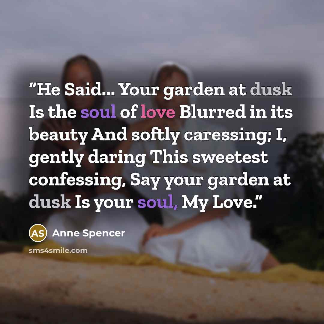 “He Said... Your garden at dusk Is the soul of love Blurred in its beauty And softly caressing; I, gently daring This sweetest confessing, Say your garden at dusk Is your soul, My Love.” quote by Anne Spencer