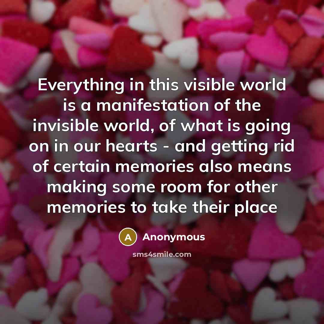 “Everything in this visible world is a manifestation of the invisible world, of what is going on in our hearts - and getting rid of certain memories also means making some room for other memories to take their place” quote by Anonymous